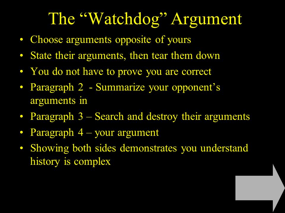 The Watchdog Argument Choose arguments opposite of yours State their arguments, then tear them down You do not have to prove you are correct Paragraph 2 - Summarize your opponent’s arguments in Paragraph 3 – Search and destroy their arguments Paragraph 4 – your argument Showing both sides demonstrates you understand history is complex