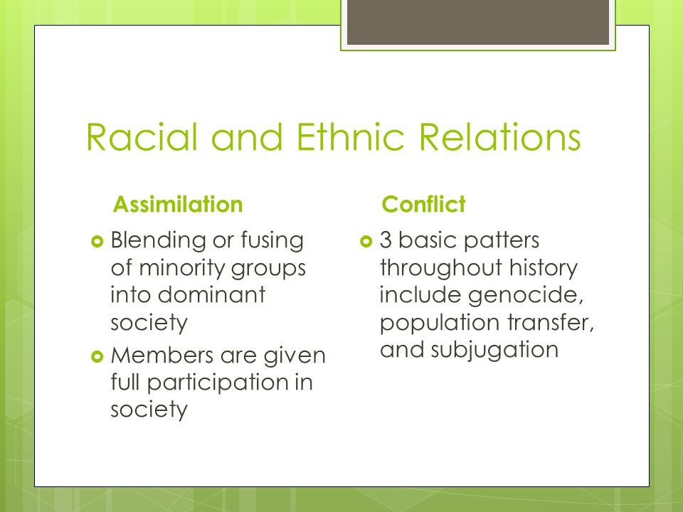 Racial and Ethnic Relations Assimilation  Blending or fusing of minority groups into dominant society  Members are given full participation in society Conflict  3 basic patters throughout history include genocide, population transfer, and subjugation