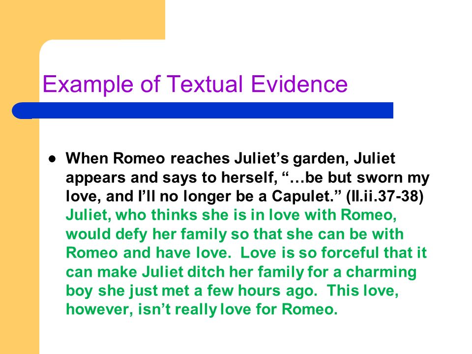 Example of Textual Evidence When Romeo reaches Juliet’s garden, Juliet appears and says to herself, …be but sworn my love, and I’ll no longer be a Capulet. (II.ii.37-38) Juliet, who thinks she is in love with Romeo, would defy her family so that she can be with Romeo and have love.