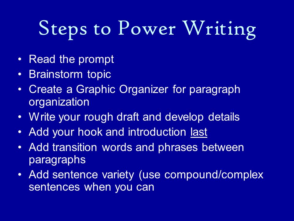 Steps to Power Writing Read the prompt Brainstorm topic Create a Graphic Organizer for paragraph organization Write your rough draft and develop details Add your hook and introduction last Add transition words and phrases between paragraphs Add sentence variety (use compound/complex sentences when you can
