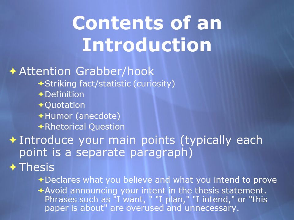 Contents of an Introduction  Attention Grabber/hook  Striking fact/statistic (curiosity)  Definition  Quotation  Humor (anecdote)  Rhetorical Question  Introduce your main points (typically each point is a separate paragraph)  Thesis  Declares what you believe and what you intend to prove  Avoid announcing your intent in the thesis statement.