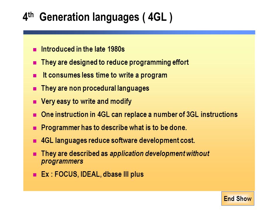 End Show 4 th Generation languages ( 4GL ) Introduced in the late 1980s They are designed to reduce programming effort It consumes less time to write a program They are non procedural languages Very easy to write and modify One instruction in 4GL can replace a number of 3GL instructions Programmer has to describe what is to be done.