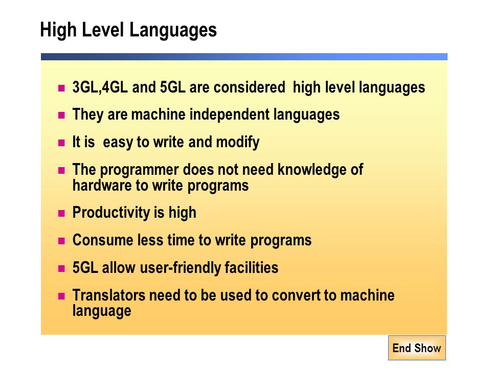 End Show High Level Languages 3GL,4GL and 5GL are considered high level languages They are machine independent languages It is easy to write and modify The programmer does not need knowledge of hardware to write programs Productivity is high Consume less time to write programs 5GL allow user-friendly facilities Translators need to be used to convert to machine language
