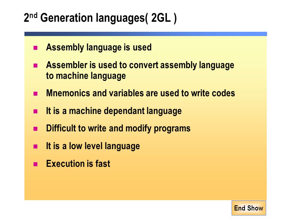 End Show 2 nd Generation languages( 2GL ) Assembly language is used Assembler is used to convert assembly language to machine language Mnemonics and variables are used to write codes It is a machine dependant language Difficult to write and modify programs It is a low level language Execution is fast
