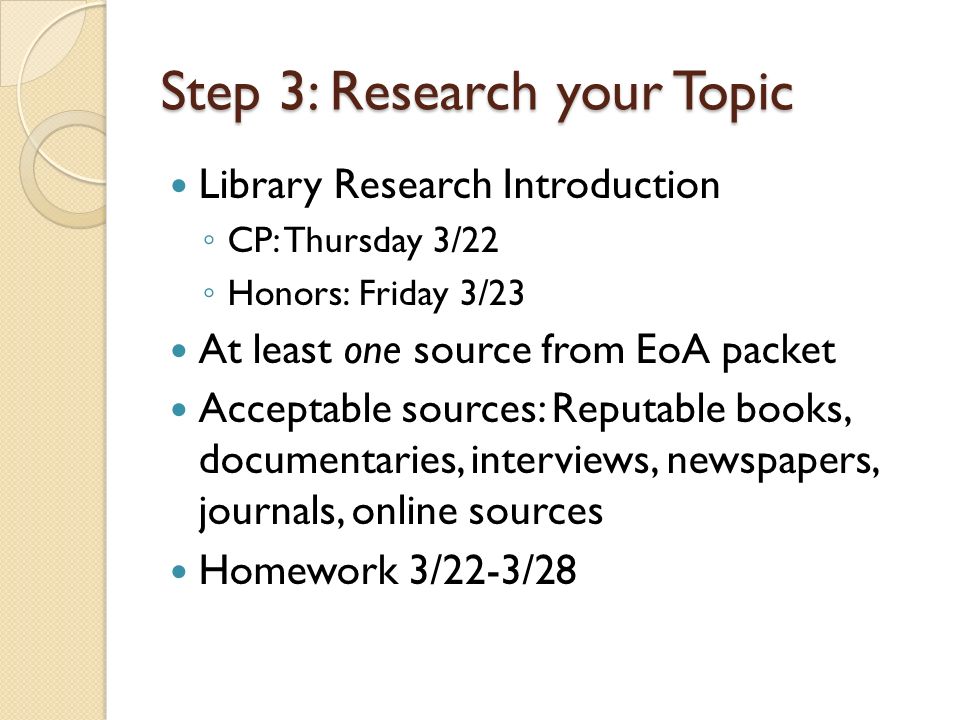 Step 3: Research your Topic Library Research Introduction ◦ CP: Thursday 3/22 ◦ Honors: Friday 3/23 At least one source from EoA packet Acceptable sources: Reputable books, documentaries, interviews, newspapers, journals, online sources Homework 3/22-3/28