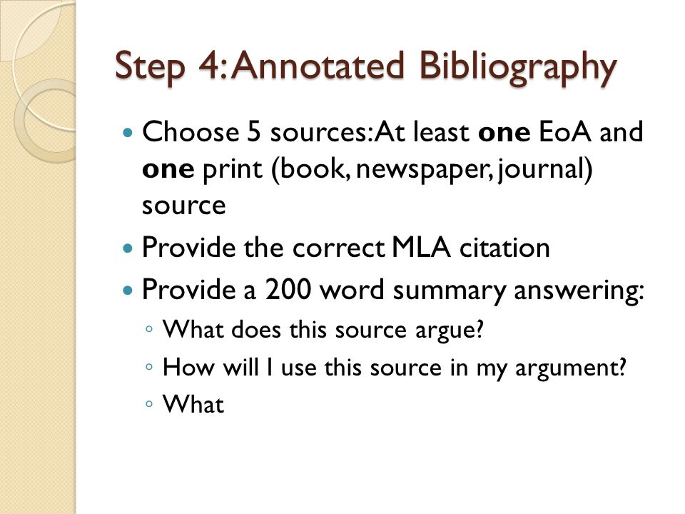 Step 4: Annotated Bibliography Choose 5 sources: At least one EoA and one print (book, newspaper, journal) source Provide the correct MLA citation Provide a 200 word summary answering: ◦ What does this source argue.