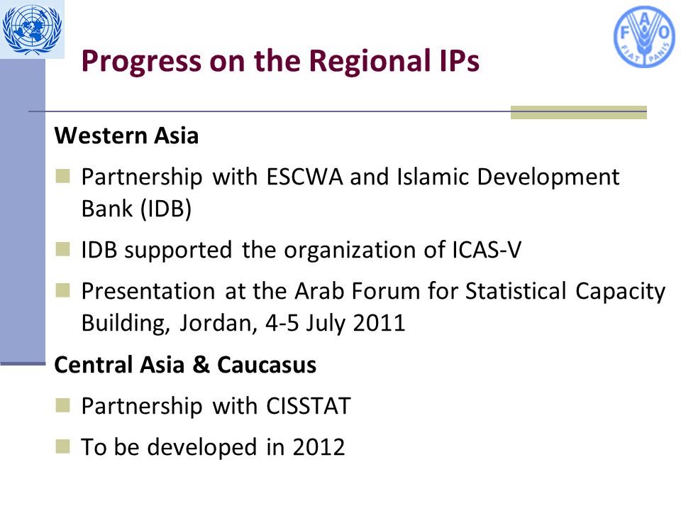 Progress on the Regional IPs Western Asia Partnership with ESCWA and Islamic Development Bank (IDB) IDB supported the organization of ICAS-V Presentation at the Arab Forum for Statistical Capacity Building, Jordan, 4-5 July 2011 Central Asia & Caucasus Partnership with CISSTAT To be developed in 2012