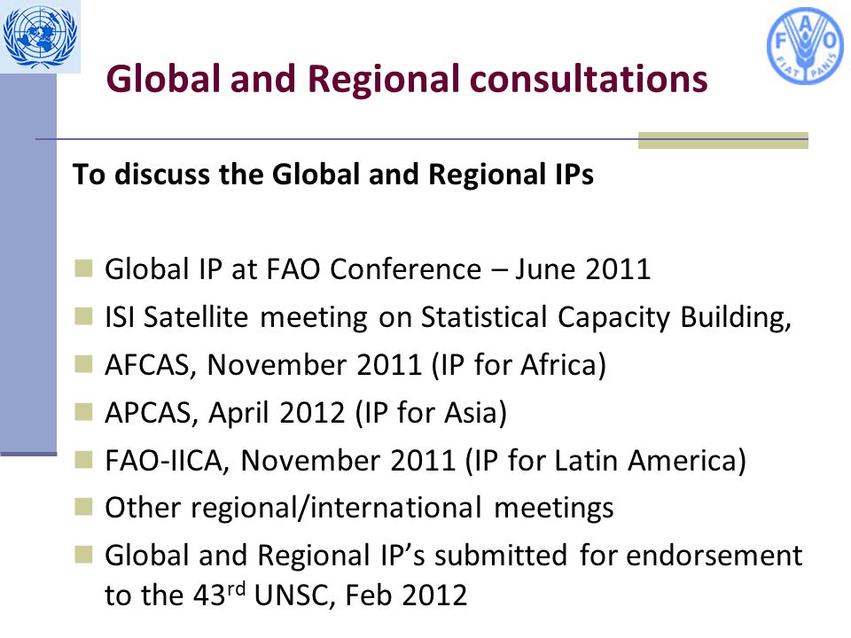 Global and Regional consultations To discuss the Global and Regional IPs Global IP at FAO Conference – June 2011 ISI Satellite meeting on Statistical Capacity Building, AFCAS, November 2011 (IP for Africa) APCAS, April 2012 (IP for Asia) FAO-IICA, November 2011 (IP for Latin America) Other regional/international meetings Global and Regional IP’s submitted for endorsement to the 43 rd UNSC, Feb 2012
