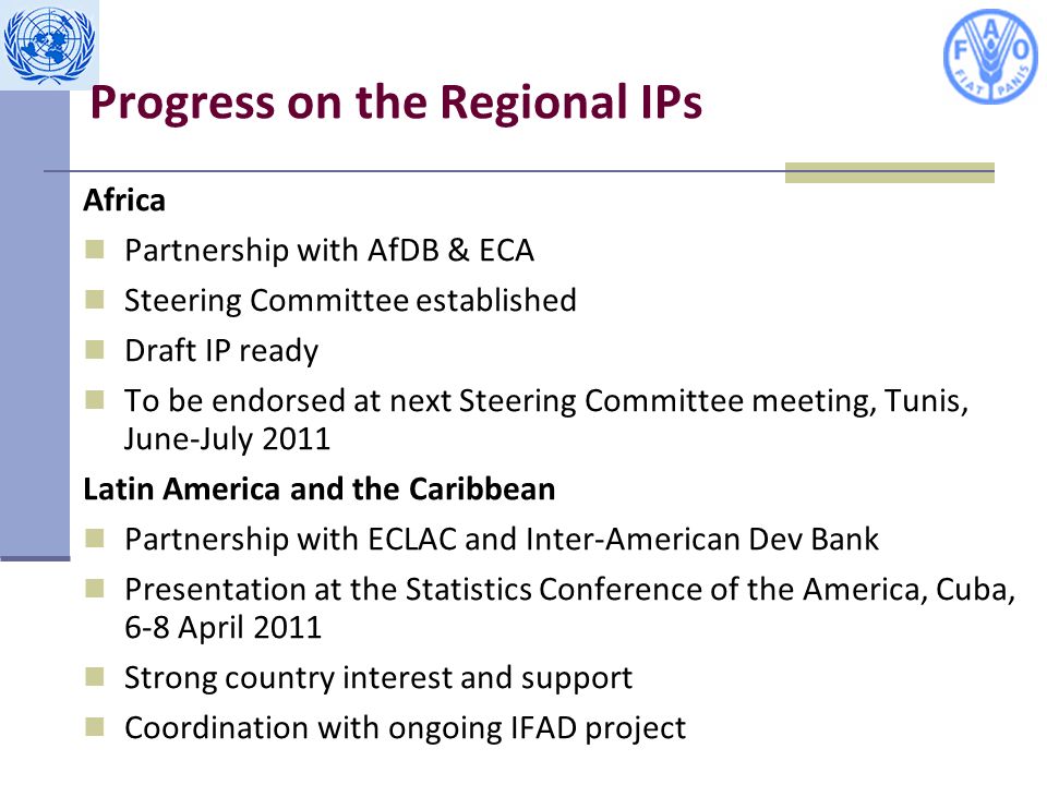 Progress on the Regional IPs Africa Partnership with AfDB & ECA Steering Committee established Draft IP ready To be endorsed at next Steering Committee meeting, Tunis, June-July 2011 Latin America and the Caribbean Partnership with ECLAC and Inter-American Dev Bank Presentation at the Statistics Conference of the America, Cuba, 6-8 April 2011 Strong country interest and support Coordination with ongoing IFAD project