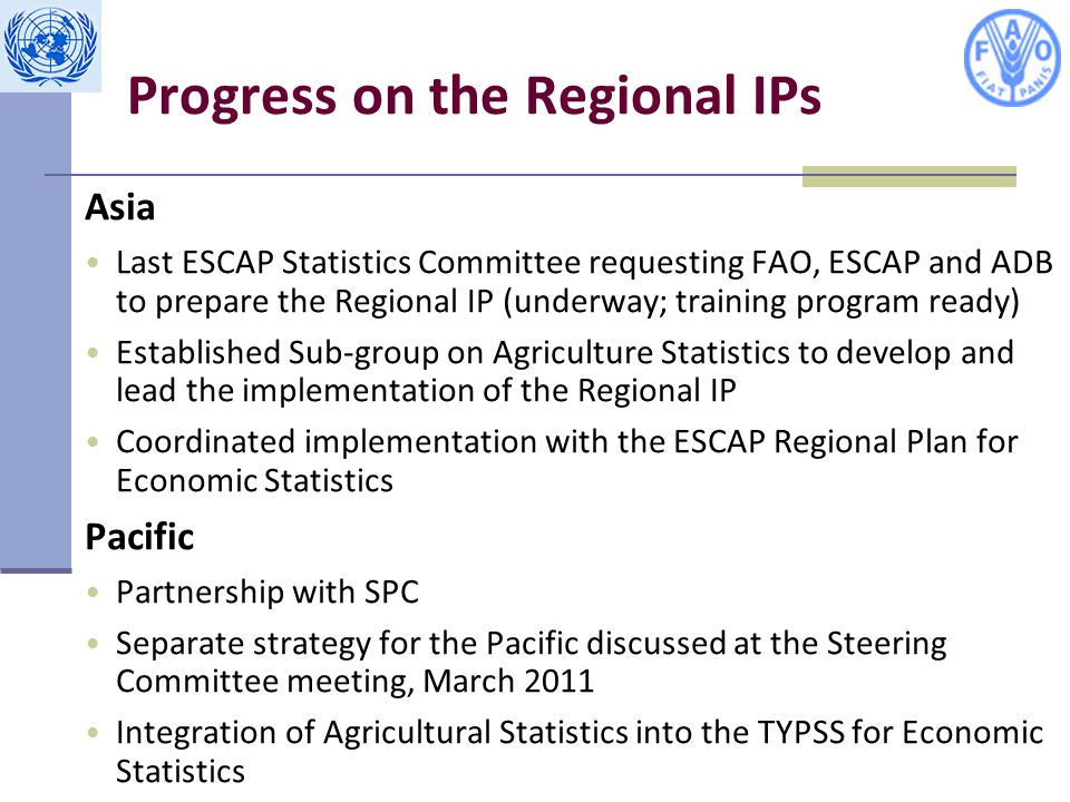Progress on the Regional IPs Asia Last ESCAP Statistics Committee requesting FAO, ESCAP and ADB to prepare the Regional IP (underway; training program ready) Established Sub-group on Agriculture Statistics to develop and lead the implementation of the Regional IP Coordinated implementation with the ESCAP Regional Plan for Economic Statistics Pacific Partnership with SPC Separate strategy for the Pacific discussed at the Steering Committee meeting, March 2011 Integration of Agricultural Statistics into the TYPSS for Economic Statistics