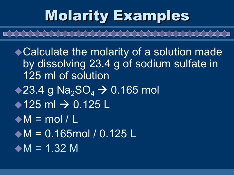 Molarity Examples  Calculate the molarity of a solution made by dissolving 23.4 g of sodium sulfate in 125 ml of solution  23.4 g Na 2 SO 4  mol  125 ml  L  M = mol / L  M = 0.165mol / L  M = 1.32 M