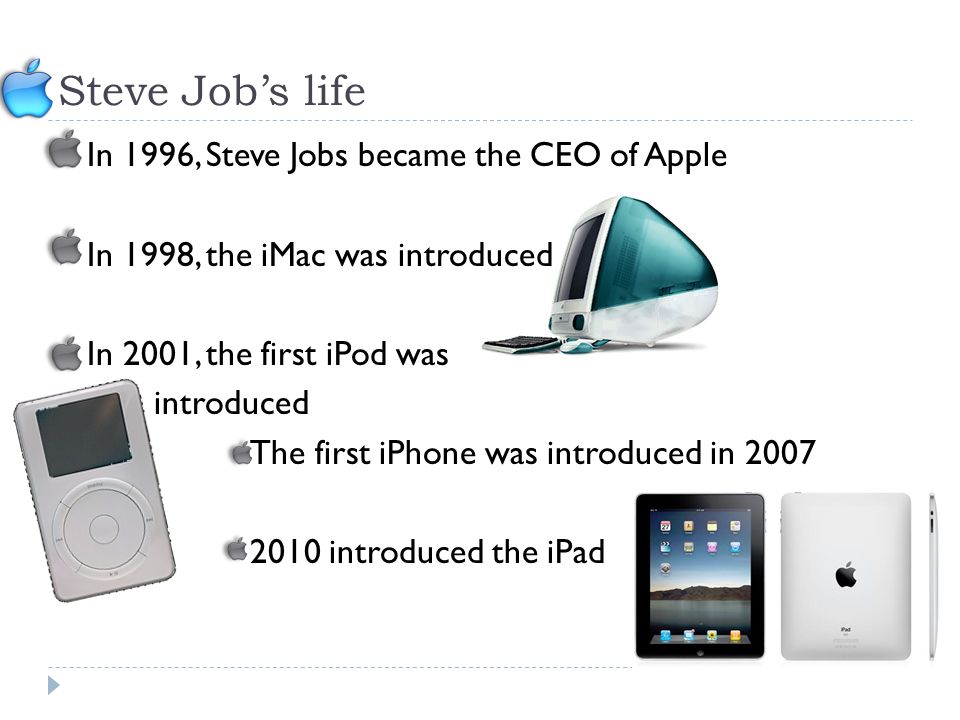Steve Job’s life  In 1996, Steve Jobs became the CEO of Apple  In 1998, the iMac was introduced  In 2001, the first iPod was introduced o The first iPhone was introduced in introduced the iPad