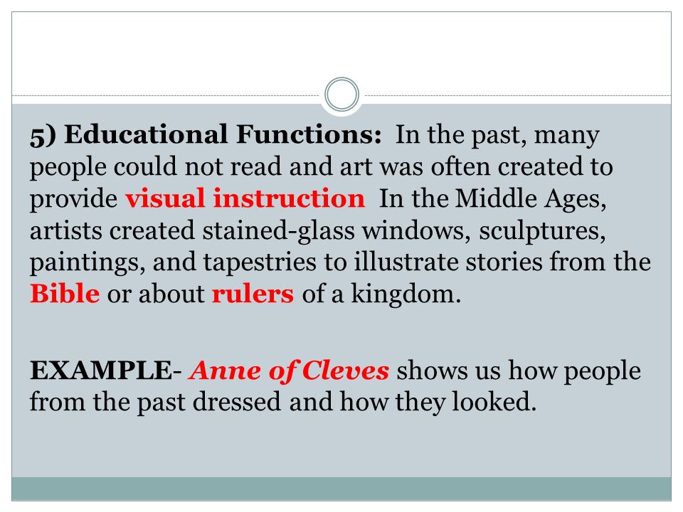 5) Educational Functions: In the past, many people could not read and art was often created to provide visual instruction In the Middle Ages, artists created stained-glass windows, sculptures, paintings, and tapestries to illustrate stories from the Bible or about rulers of a kingdom.
