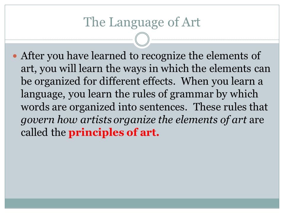 The Language of Art After you have learned to recognize the elements of art, you will learn the ways in which the elements can be organized for different effects.
