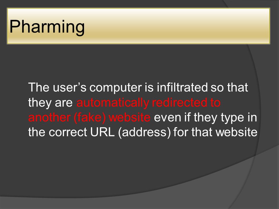 Pharming The user’s computer is infiltrated so that they are automatically redirected to another (fake) website even if they type in the correct URL (address) for that website