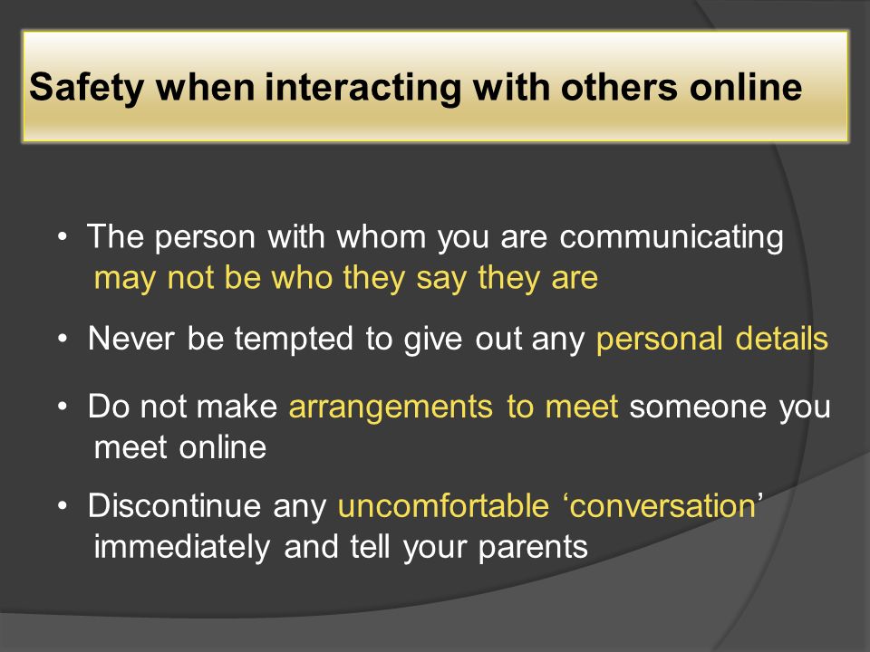Safety when interacting with others online The person with whom you are communicating may not be who they say they are Never be tempted to give out any personal details Do not make arrangements to meet someone you meet online Discontinue any uncomfortable ‘conversation’ immediately and tell your parents