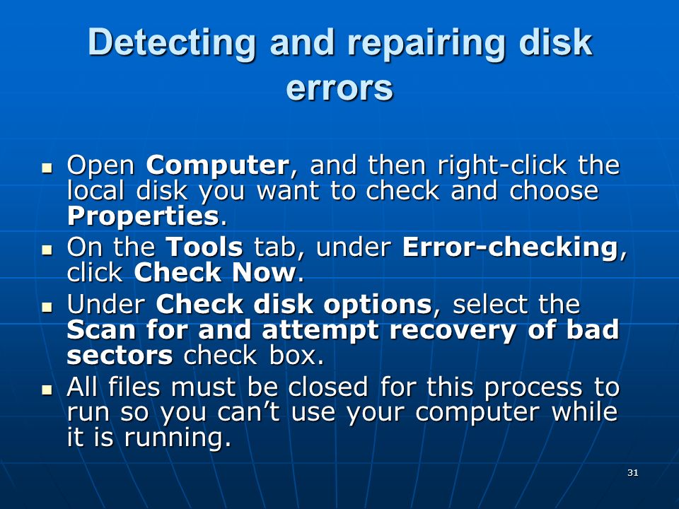 31 Detecting and repairing disk errors Open Computer, and then right-click the local disk you want to check and choose Properties.