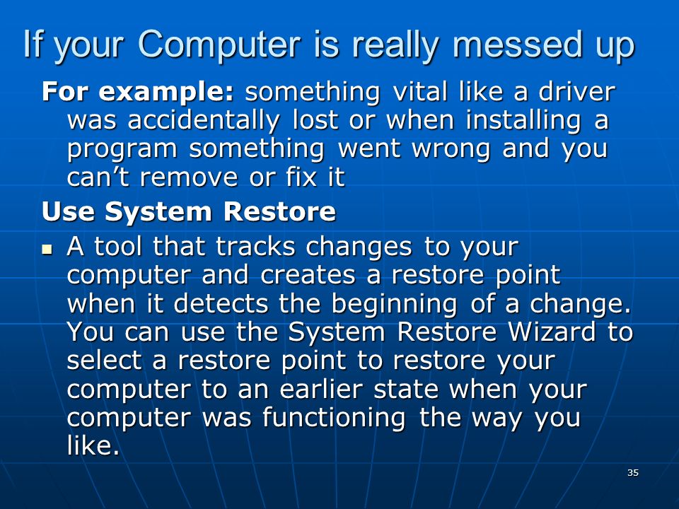 35 If your Computer is really messed up For example: something vital like a driver was accidentally lost or when installing a program something went wrong and you can’t remove or fix it Use System Restore A tool that tracks changes to your computer and creates a restore point when it detects the beginning of a change.