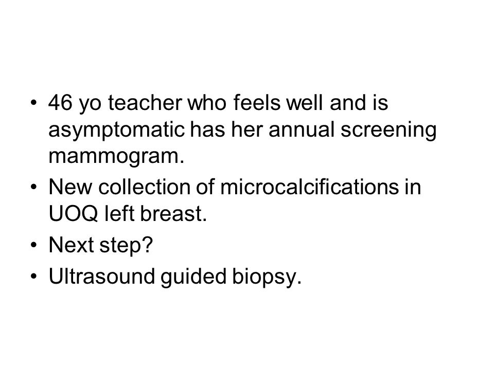 46 yo teacher who feels well and is asymptomatic has her annual screening mammogram.