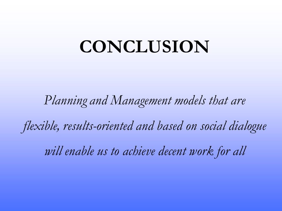 CONCLUSION Planning and Management models that are flexible, results-oriented and based on social dialogue will enable us to achieve decent work for all