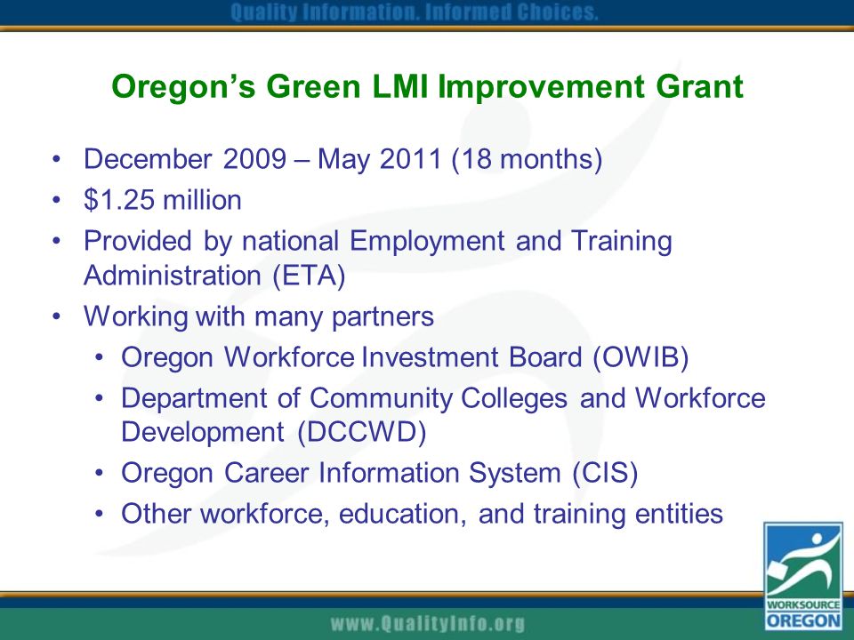 Oregon’s Green LMI Improvement Grant December 2009 – May 2011 (18 months) $1.25 million Provided by national Employment and Training Administration (ETA) Working with many partners Oregon Workforce Investment Board (OWIB) Department of Community Colleges and Workforce Development (DCCWD) Oregon Career Information System (CIS) Other workforce, education, and training entities