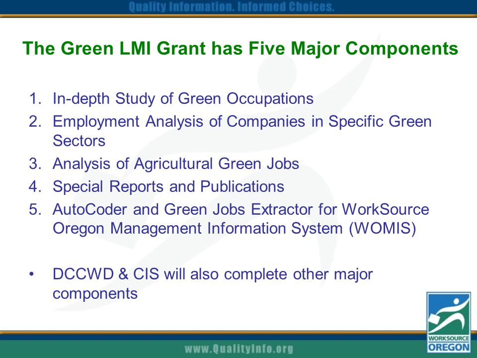 The Green LMI Grant has Five Major Components 1.In-depth Study of Green Occupations 2.Employment Analysis of Companies in Specific Green Sectors 3.Analysis of Agricultural Green Jobs 4.Special Reports and Publications 5.AutoCoder and Green Jobs Extractor for WorkSource Oregon Management Information System (WOMIS) DCCWD & CIS will also complete other major components