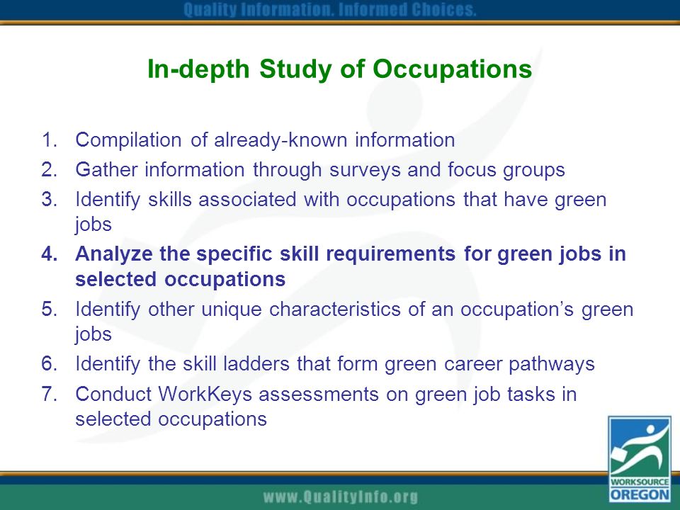 In-depth Study of Occupations 1.Compilation of already-known information 2.Gather information through surveys and focus groups 3.Identify skills associated with occupations that have green jobs 4.Analyze the specific skill requirements for green jobs in selected occupations 5.Identify other unique characteristics of an occupation’s green jobs 6.Identify the skill ladders that form green career pathways 7.Conduct WorkKeys assessments on green job tasks in selected occupations
