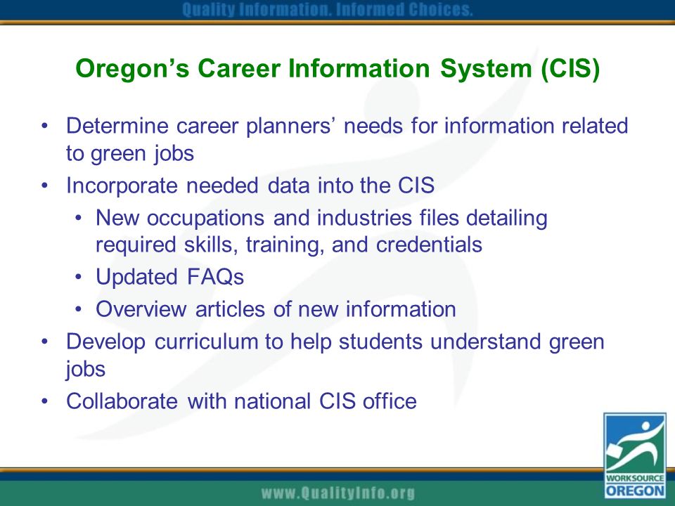 Oregon’s Career Information System (CIS) Determine career planners’ needs for information related to green jobs Incorporate needed data into the CIS New occupations and industries files detailing required skills, training, and credentials Updated FAQs Overview articles of new information Develop curriculum to help students understand green jobs Collaborate with national CIS office