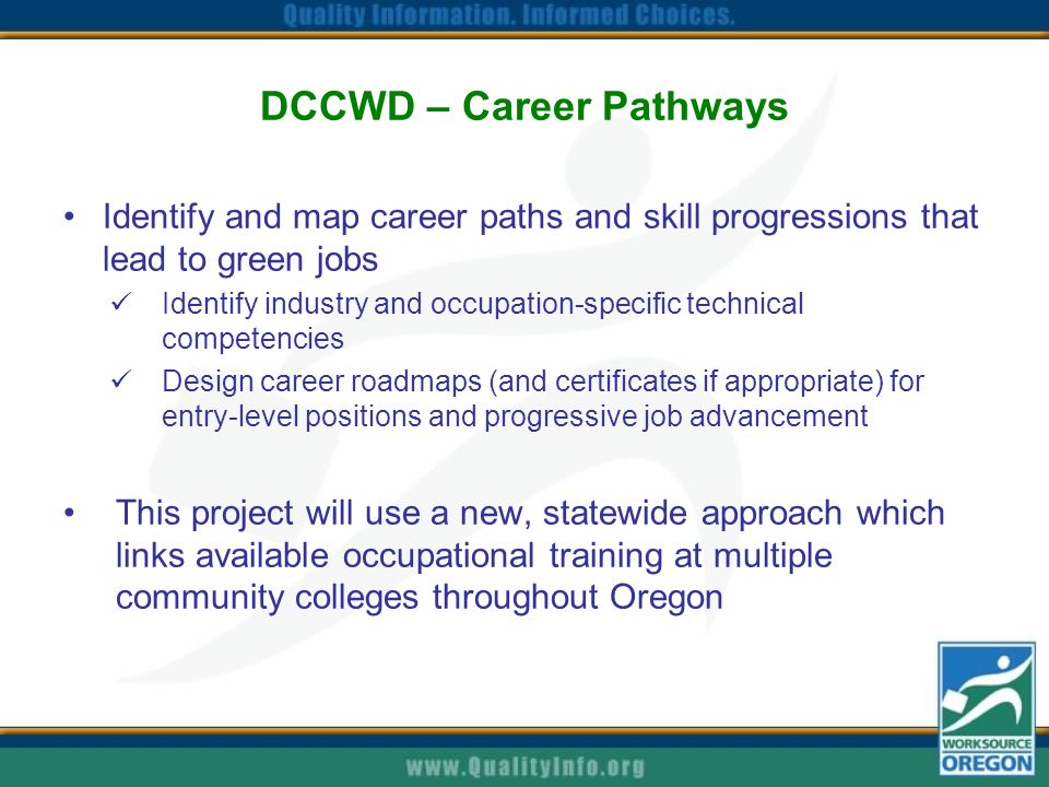 DCCWD – Career Pathways Identify and map career paths and skill progressions that lead to green jobs Identify industry and occupation-specific technical competencies Design career roadmaps (and certificates if appropriate) for entry-level positions and progressive job advancement This project will use a new, statewide approach which links available occupational training at multiple community colleges throughout Oregon