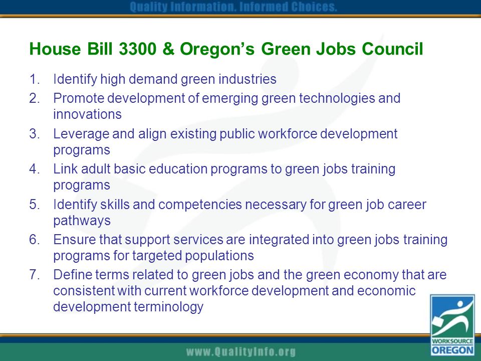 House Bill 3300 & Oregon’s Green Jobs Council 1.Identify high demand green industries 2.Promote development of emerging green technologies and innovations 3.Leverage and align existing public workforce development programs 4.Link adult basic education programs to green jobs training programs 5.Identify skills and competencies necessary for green job career pathways 6.Ensure that support services are integrated into green jobs training programs for targeted populations 7.Define terms related to green jobs and the green economy that are consistent with current workforce development and economic development terminology