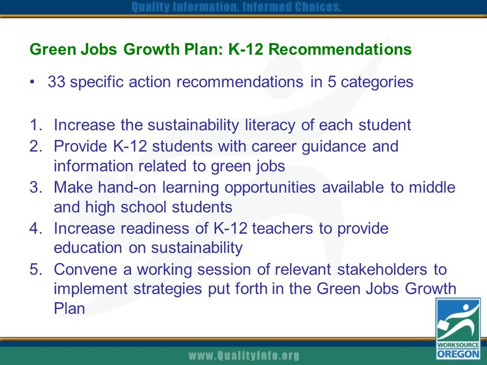 Green Jobs Growth Plan: K-12 Recommendations 33 specific action recommendations in 5 categories 1.Increase the sustainability literacy of each student 2.Provide K-12 students with career guidance and information related to green jobs 3.Make hand-on learning opportunities available to middle and high school students 4.Increase readiness of K-12 teachers to provide education on sustainability 5.Convene a working session of relevant stakeholders to implement strategies put forth in the Green Jobs Growth Plan