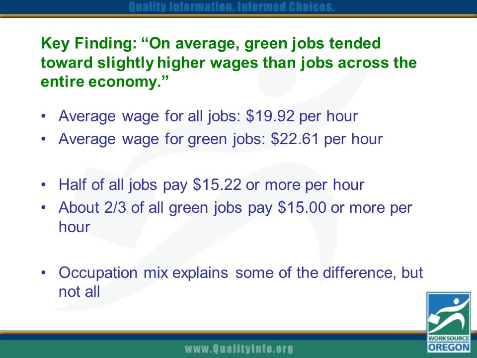 Key Finding: On average, green jobs tended toward slightly higher wages than jobs across the entire economy. Average wage for all jobs: $19.92 per hour Average wage for green jobs: $22.61 per hour Half of all jobs pay $15.22 or more per hour About 2/3 of all green jobs pay $15.00 or more per hour Occupation mix explains some of the difference, but not all