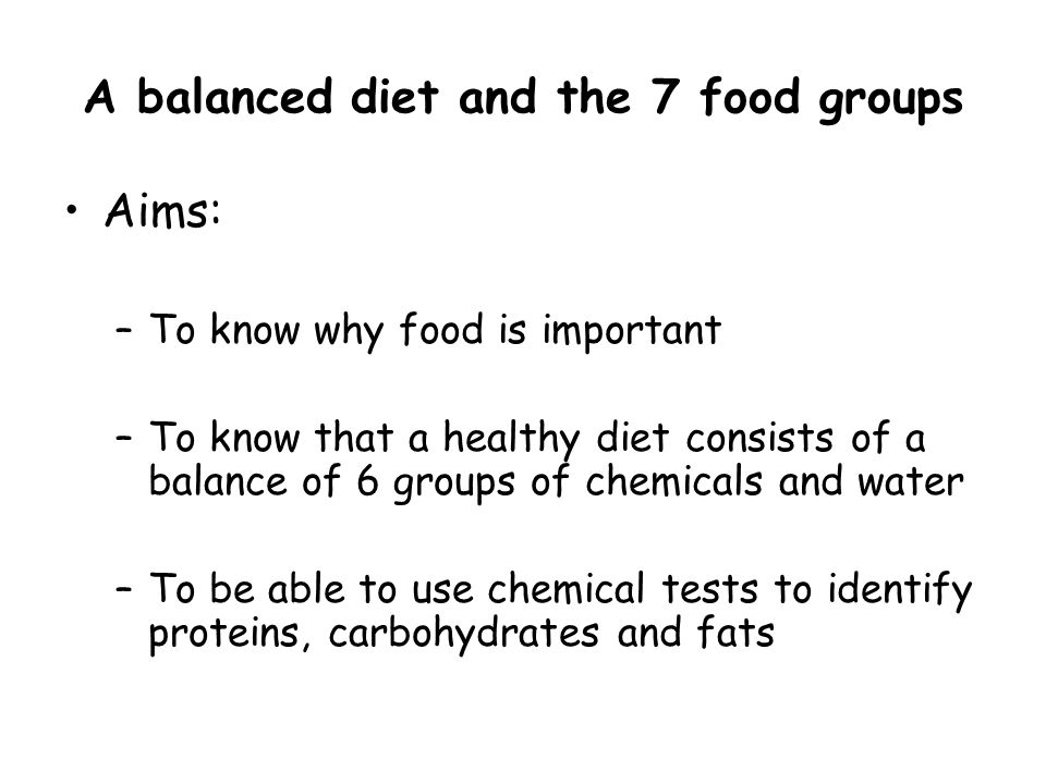 A balanced diet and the 7 food groups Aims: –To know why food is important –To know that a healthy diet consists of a balance of 6 groups of chemicals and water –To be able to use chemical tests to identify proteins, carbohydrates and fats