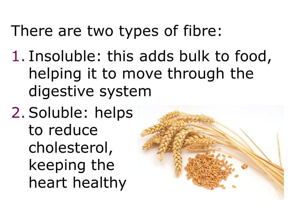 There are two types of fibre: 1.Insoluble: this adds bulk to food, helping it to move through the digestive system Diet 27 2.Soluble: helps to reduce cholesterol, keeping the heart healthy