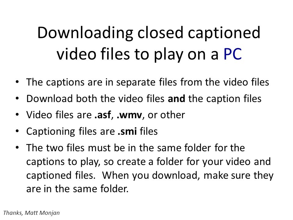 Downloading closed captioned video files to play on a PC The captions are in separate files from the video files Download both the video files and the caption files Video files are.asf,.wmv, or other Captioning files are.smi files The two files must be in the same folder for the captions to play, so create a folder for your video and captioned files.