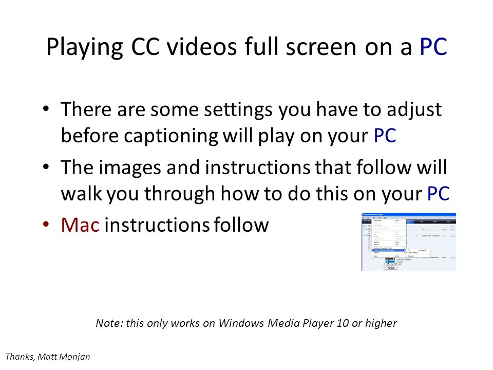 Playing CC videos full screen on a PC Note: this only works on Windows Media Player 10 or higher Thanks, Matt Monjan There are some settings you have to adjust before captioning will play on your PC The images and instructions that follow will walk you through how to do this on your PC Mac instructions follow