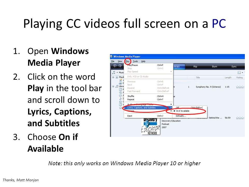 Playing CC videos full screen on a PC 1.Open Windows Media Player 2.Click on the word Play in the tool bar and scroll down to Lyrics, Captions, and Subtitles 3.Choose On if Available Note: this only works on Windows Media Player 10 or higher Thanks, Matt Monjan