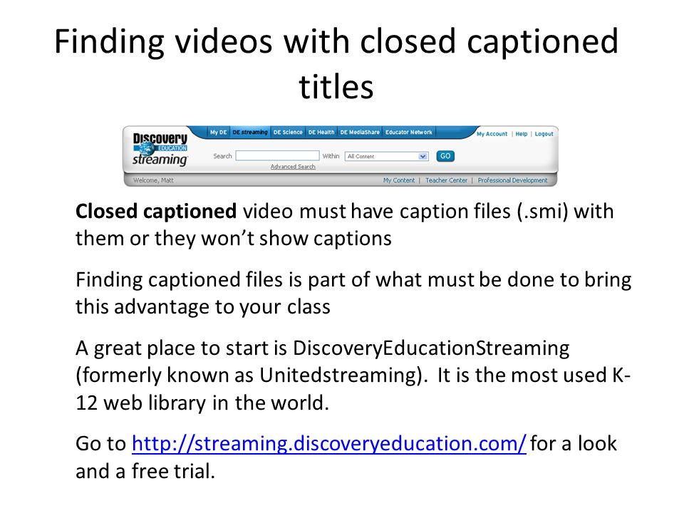 Finding videos with closed captioned titles Closed captioned video must have caption files (.smi) with them or they won’t show captions Finding captioned files is part of what must be done to bring this advantage to your class A great place to start is DiscoveryEducationStreaming (formerly known as Unitedstreaming).