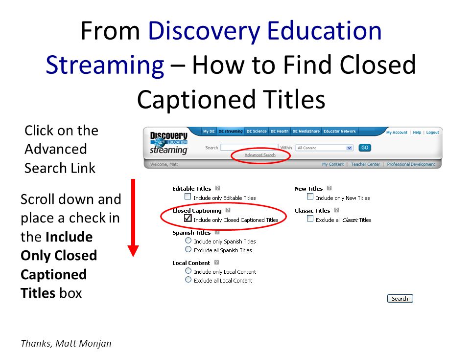 From Discovery Education Streaming – How to Find Closed Captioned Titles Click on the Advanced Search Link Scroll down and place a check in the Include Only Closed Captioned Titles box Thanks, Matt Monjan