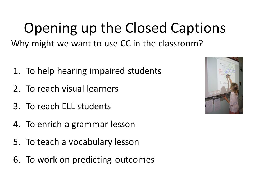 Opening up the Closed Captions 1.To help hearing impaired students 2.To reach visual learners 3.To reach ELL students 4.To enrich a grammar lesson 5.To teach a vocabulary lesson 6.To work on predicting outcomes Why might we want to use CC in the classroom