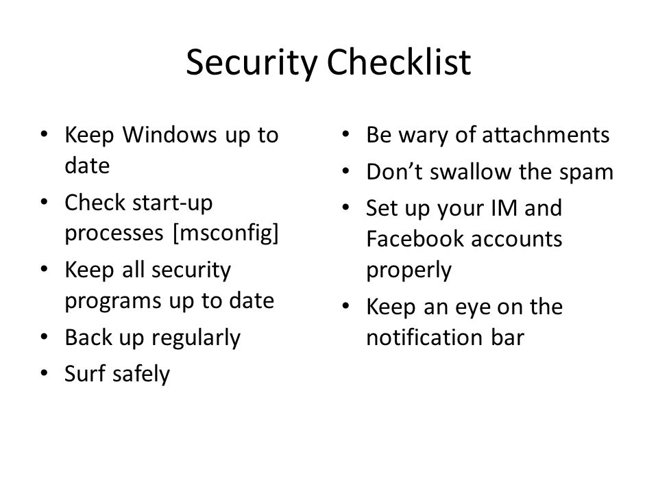 Security Checklist Keep Windows up to date Check start-up processes [msconfig] Keep all security programs up to date Back up regularly Surf safely Be wary of attachments Don’t swallow the spam Set up your IM and Facebook accounts properly Keep an eye on the notification bar