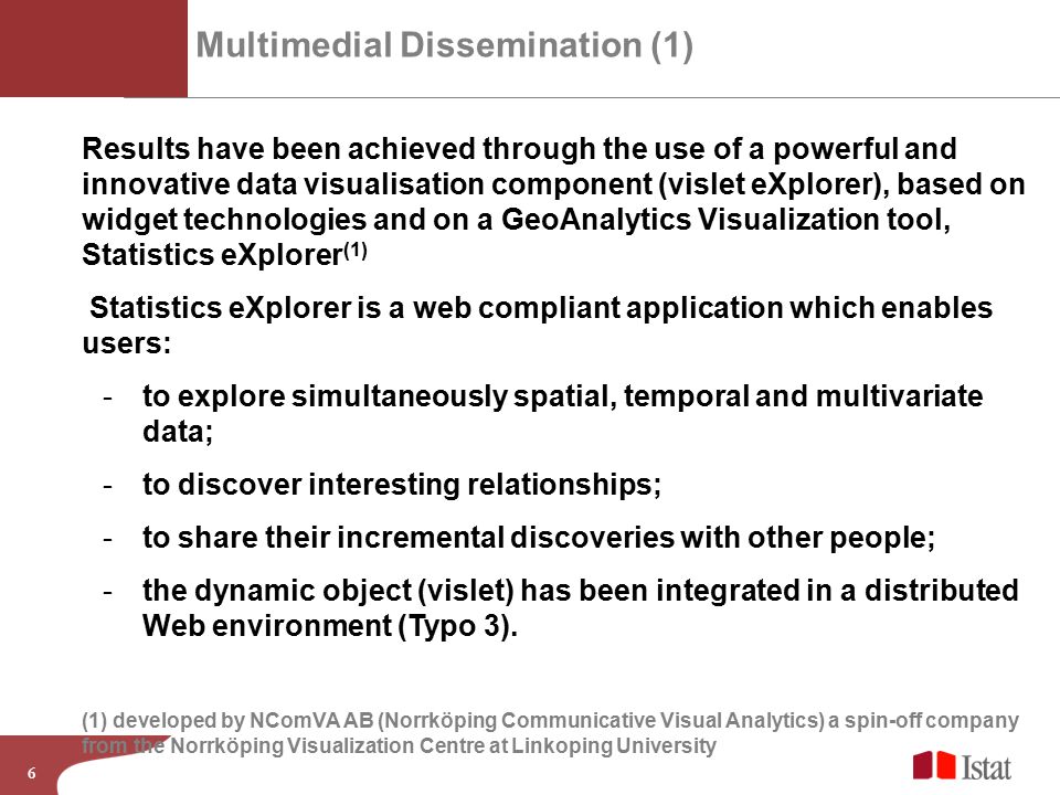 6 Multimedial Dissemination (1) Results have been achieved through the use of a powerful and innovative data visualisation component (vislet eXplorer), based on widget technologies and on a GeoAnalytics Visualization tool, Statistics eXplorer (1) Statistics eXplorer is a web compliant application which enables users: -to explore simultaneously spatial, temporal and multivariate data; -to discover interesting relationships; -to share their incremental discoveries with other people; -the dynamic object (vislet) has been integrated in a distributed Web environment (Typo 3).