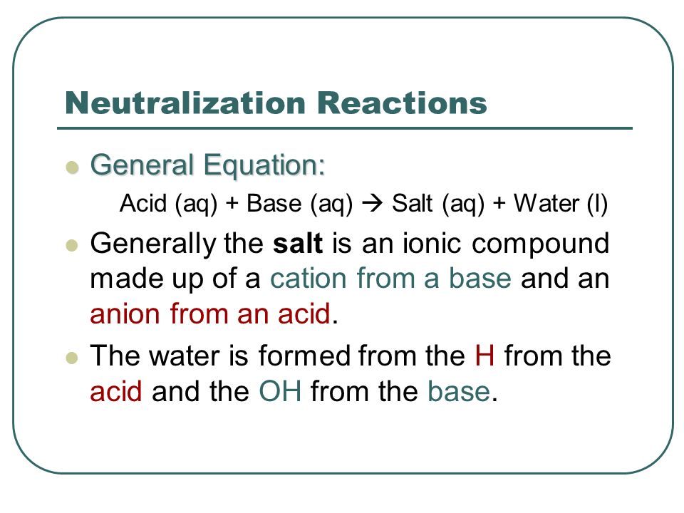 Neutralization Reactions General Equation: General Equation: Acid (aq) + Base (aq)  Salt (aq) + Water (l) Generally the salt is an ionic compound made up of a cation from a base and an anion from an acid.