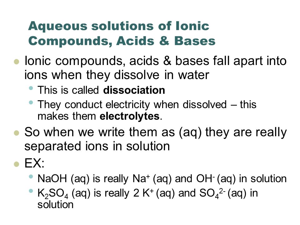 Aqueous solutions of Ionic Compounds, Acids & Bases Ionic compounds, acids & bases fall apart into ions when they dissolve in water This is called dissociation They conduct electricity when dissolved – this makes them electrolytes.
