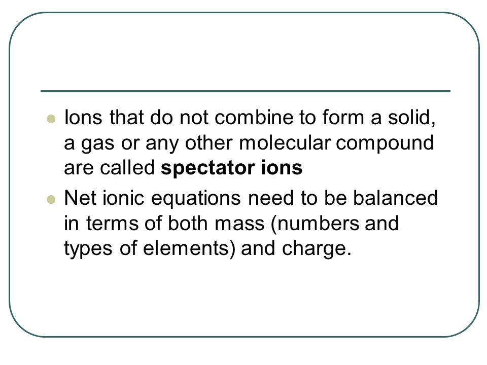 Ions that do not combine to form a solid, a gas or any other molecular compound are called spectator ions Net ionic equations need to be balanced in terms of both mass (numbers and types of elements) and charge.