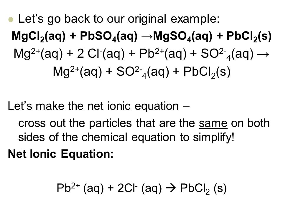 Let’s go back to our original example: MgCl 2 (aq) + PbSO 4 (aq) →MgSO 4 (aq) + PbCl 2 (s) Mg 2+ (aq) + 2 Cl - (aq) + Pb 2+ (aq) + SO 2- 4 (aq) → Mg 2+ (aq) + SO 2- 4 (aq) + PbCl 2 (s) Let’s make the net ionic equation – cross out the particles that are the same on both sides of the chemical equation to simplify.