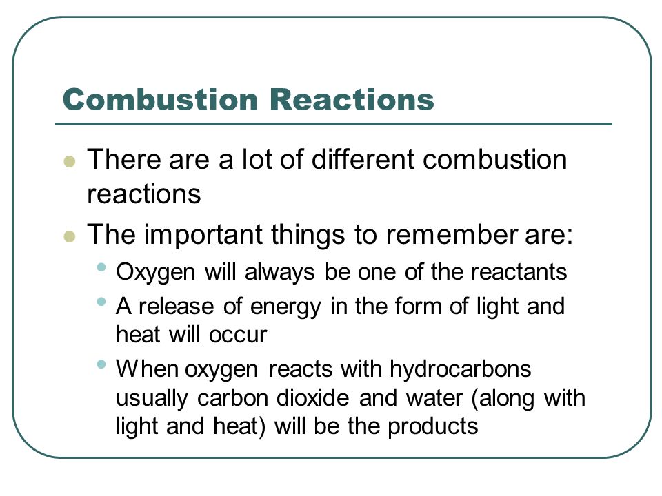 Combustion Reactions There are a lot of different combustion reactions The important things to remember are: Oxygen will always be one of the reactants A release of energy in the form of light and heat will occur When oxygen reacts with hydrocarbons usually carbon dioxide and water (along with light and heat) will be the products