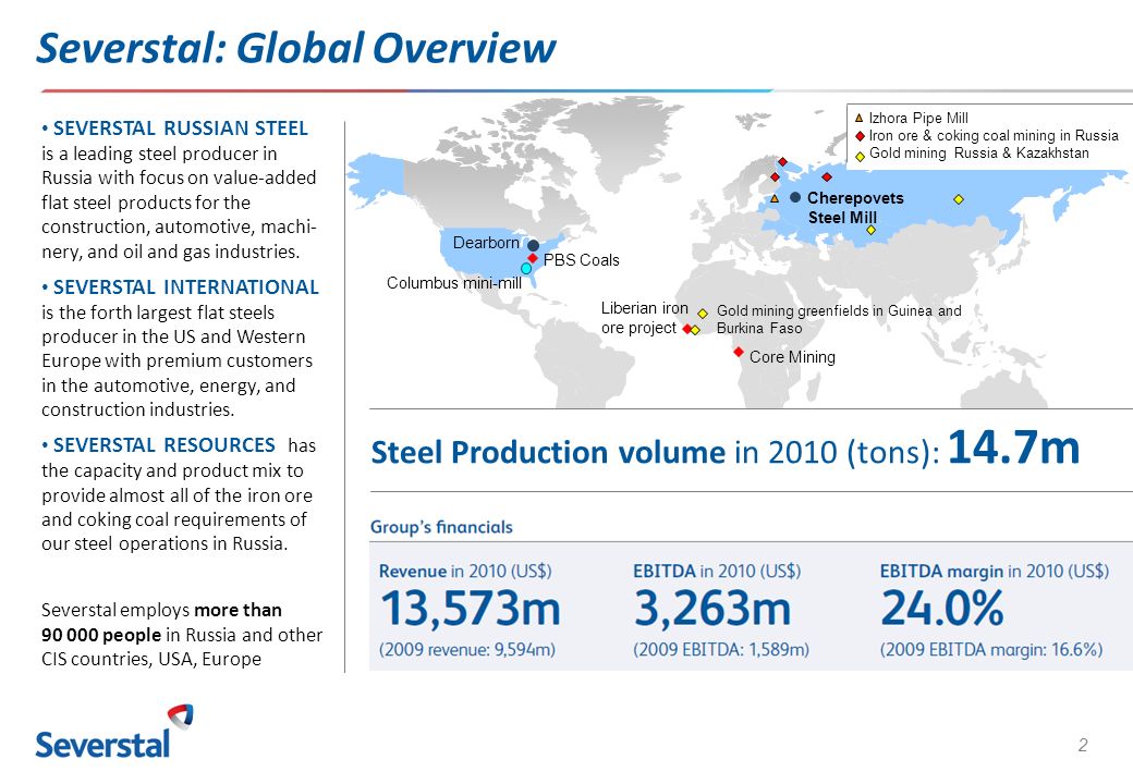 2 Severstal: Global Overview Liberian iron ore project Core Mining Columbus mini-mill Dearborn PBS Coals Cherepovets Steel Mill SEVERSTAL RUSSIAN STEEL is a leading steel producer in Russia with focus on value-added flat steel products for the construction, automotive, machi- nery, and oil and gas industries.