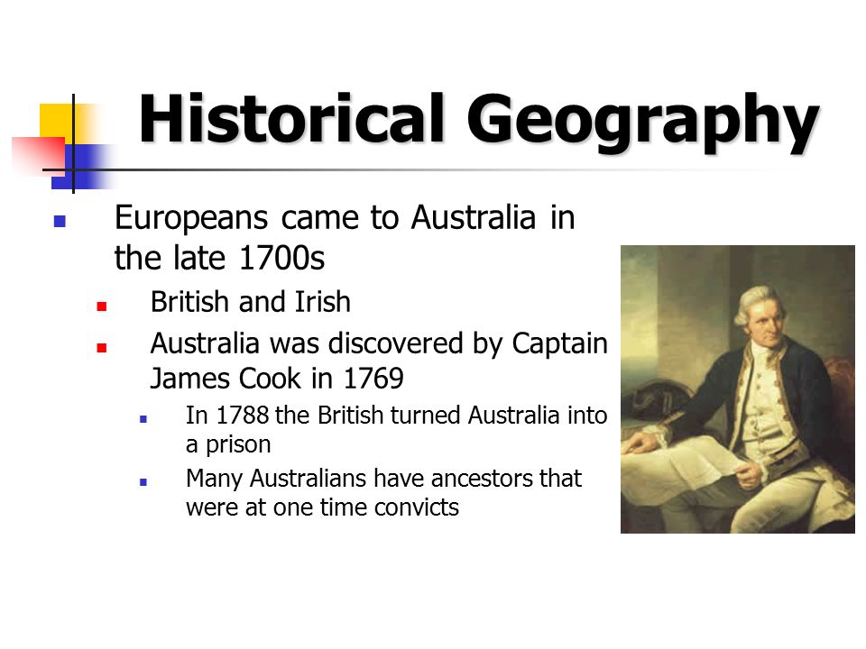 Historical Geography Europeans came to Australia in the late 1700s British and Irish Australia was discovered by Captain James Cook in 1769 In 1788 the British turned Australia into a prison Many Australians have ancestors that were at one time convicts