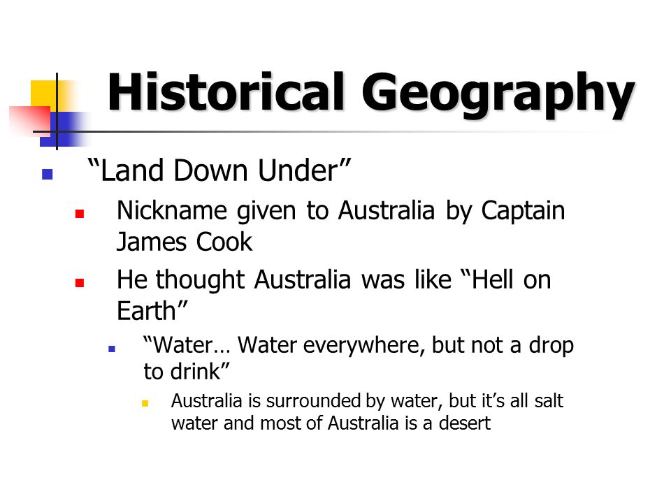 Historical Geography Land Down Under Nickname given to Australia by Captain James Cook He thought Australia was like Hell on Earth Water… Water everywhere, but not a drop to drink Australia is surrounded by water, but it’s all salt water and most of Australia is a desert